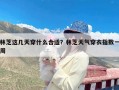 林芝这几天穿什么合适？林芝天气穿衣指数一周