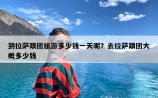 到拉萨跟团旅游多少钱一天呢？去拉萨跟团大概多少钱