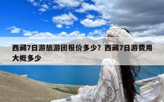 西藏7日游旅游团报价多少？西藏7日游费用大概多少