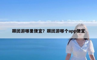 跟团游哪里便宜？跟团游哪个app便宜