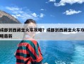 成都到西藏坐火车攻略？成都到西藏坐火车攻略最新