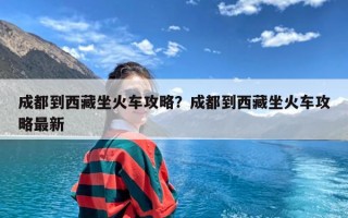 成都到西藏坐火车攻略？成都到西藏坐火车攻略最新