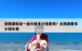 到西藏旅游一趟大概多少钱费用？去西藏要多少钱车费