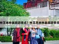 林芝米林县旅游景点？林芝市米林县旅游景点