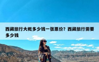 西藏旅行大概多少钱一张票价？西藏旅行需要多少钱