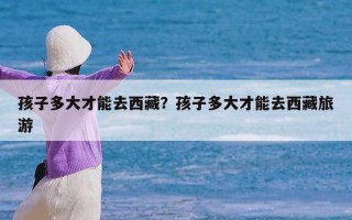 孩子多大才能去西藏？孩子多大才能去西藏旅游