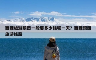 西藏旅游跟团一般要多少钱呢一天？西藏跟团旅游线路