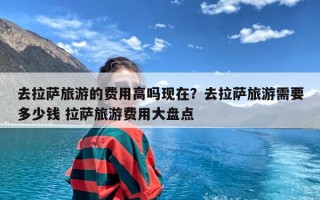 去拉萨旅游的费用高吗现在？去拉萨旅游需要多少钱 拉萨旅游费用大盘点