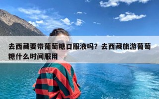 去西藏要带葡萄糖口服液吗？去西藏旅游葡萄糖什么时间服用