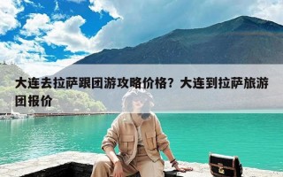 大连去拉萨跟团游攻略价格？大连到拉萨旅游团报价