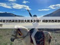 成都到西藏旅游团大概多少钱？成都到西藏旅行