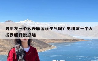 男朋友一个人去旅游该生气吗？男朋友一个人出去旅行说点啥