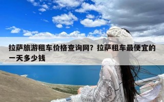 拉萨旅游租车价格查询网？拉萨租车最便宜的一天多少钱