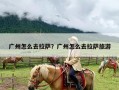 广州怎么去拉萨？广州怎么去拉萨旅游