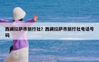 西藏拉萨市旅行社？西藏拉萨市旅行社电话号码