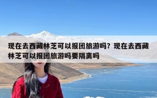 现在去西藏林芝可以报团旅游吗？现在去西藏林芝可以报团旅游吗要隔离吗