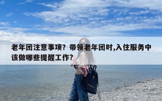 老年团注意事项？带领老年团时,入住服务中该做哪些提醒工作?