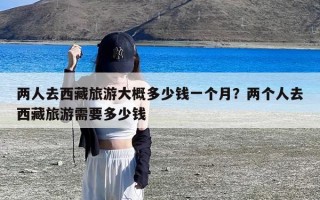 两人去西藏旅游大概多少钱一个月？两个人去西藏旅游需要多少钱