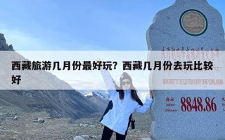 西藏旅游几月份最好玩？西藏几月份去玩比较好