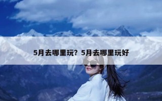 5月去哪里玩？5月去哪里玩好