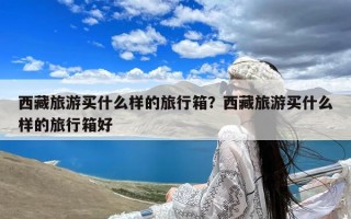 西藏旅游买什么样的旅行箱？西藏旅游买什么样的旅行箱好