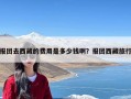 报团去西藏的费用是多少钱啊？报团西藏旅行