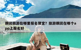 跟团旅游在哪里报名便宜？旅游跟团在哪个app上报名好