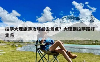 拉萨大理旅游攻略必去景点？大理到拉萨路好走吗