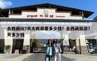 去西藏玩7天大概需要多少钱？去西藏旅游7天多少钱