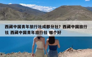 西藏中国青年旅行社成都分社？西藏中国旅行社 西藏中国青年旅行社 哪个好