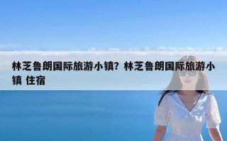 林芝鲁朗国际旅游小镇？林芝鲁朗国际旅游小镇 住宿