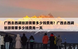 广西去西藏旅游需要多少钱费用？广西去西藏旅游需要多少钱费用一天