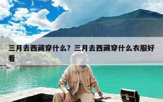 三月去西藏穿什么？三月去西藏穿什么衣服好看