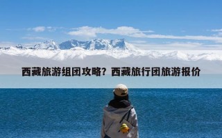 西藏旅游组团攻略？西藏旅行团旅游报价