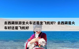 去西藏旅游坐火车还是坐飞机好？去西藏是火车好还是飞机好