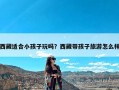 西藏适合小孩子玩吗？西藏带孩子旅游怎么样