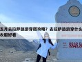 五月去拉萨旅游穿搭攻略？去拉萨旅游穿什么衣服好看