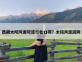 西藏太阳风国际旅行社口碑？太阳风旅游网