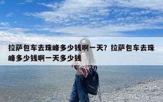 拉萨包车去珠峰多少钱啊一天？拉萨包车去珠峰多少钱啊一天多少钱