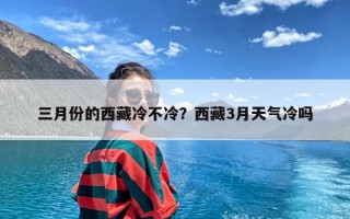 三月份的西藏冷不冷？西藏3月天气冷吗