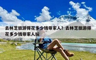 去林芝旅游得花多少钱带家人？去林芝旅游得花多少钱带家人玩