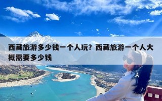 西藏旅游多少钱一个人玩？西藏旅游一个人大概需要多少钱