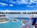 外国人可以到西藏旅游吗？外国人能去西藏自由行吗