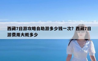 西藏7日游攻略自助游多少钱一次？西藏7日游费用大概多少