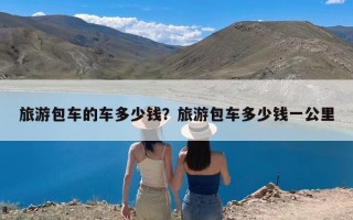 旅游包车的车多少钱？旅游包车多少钱一公里