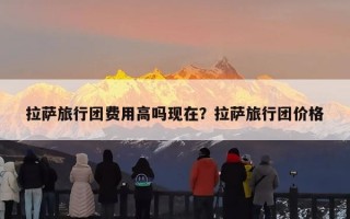 拉萨旅行团费用高吗现在？拉萨旅行团价格