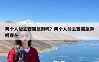 两个人能去西藏旅游吗？两个人能去西藏旅游吗现在