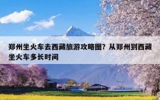 郑州坐火车去西藏旅游攻略图？从郑州到西藏坐火车多长时间