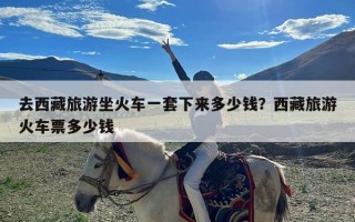 去西藏旅游坐火车一套下来多少钱？西藏旅游火车票多少钱