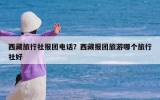 西藏旅行社报团电话？西藏报团旅游哪个旅行社好